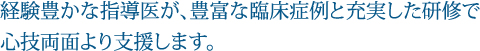 経験豊かな指導医が、豊富な臨床症例と充実した研修で心技両面より支援します。